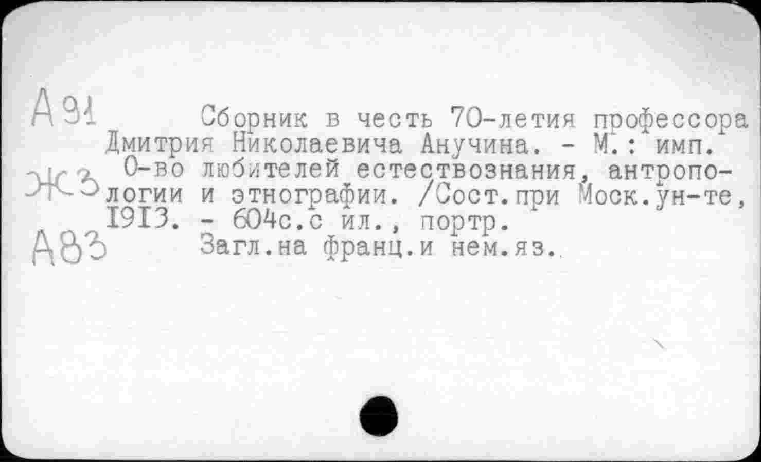 ﻿Сборник в честь 70-летия профессора Дмитрия Николаевича Анучина. - М.: имп. 0-во любителей естествознания, антропологии и этногоафии. /Сост.ггои Моск.ун-те, 1913. - 604с.с ил., портр.
Загл.на франц.и нем.яз..